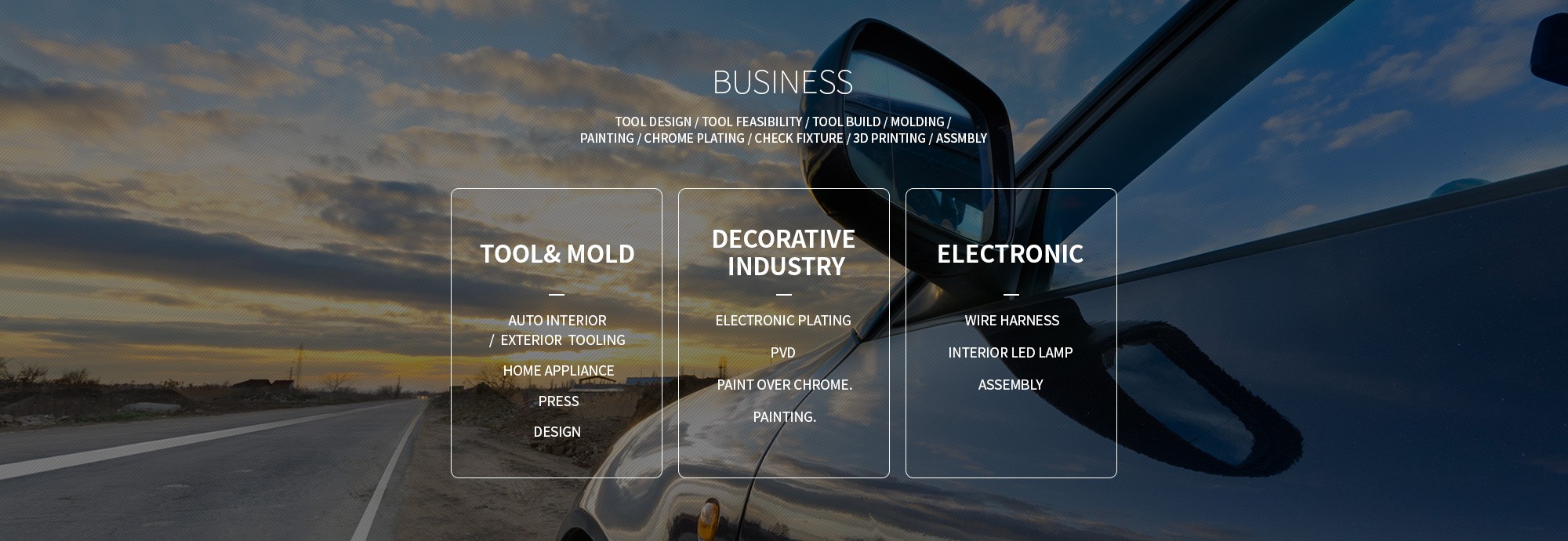 BUSINESS — Tool Design / Tool Feasibility / Tool Build / Molding / Painting / Chrome Plating / Check Fixture / 3D Printing / Assembly. TOOL & MOLD: Auto Interior/Exterior tooling, Home appliance, Press, Design. DECORATIVE INDUSTRY: Electronic plating, PVD, Paint over chrome, Painting. ELECTRONIC: Wire harness, Interior LED lamp, Assembly.